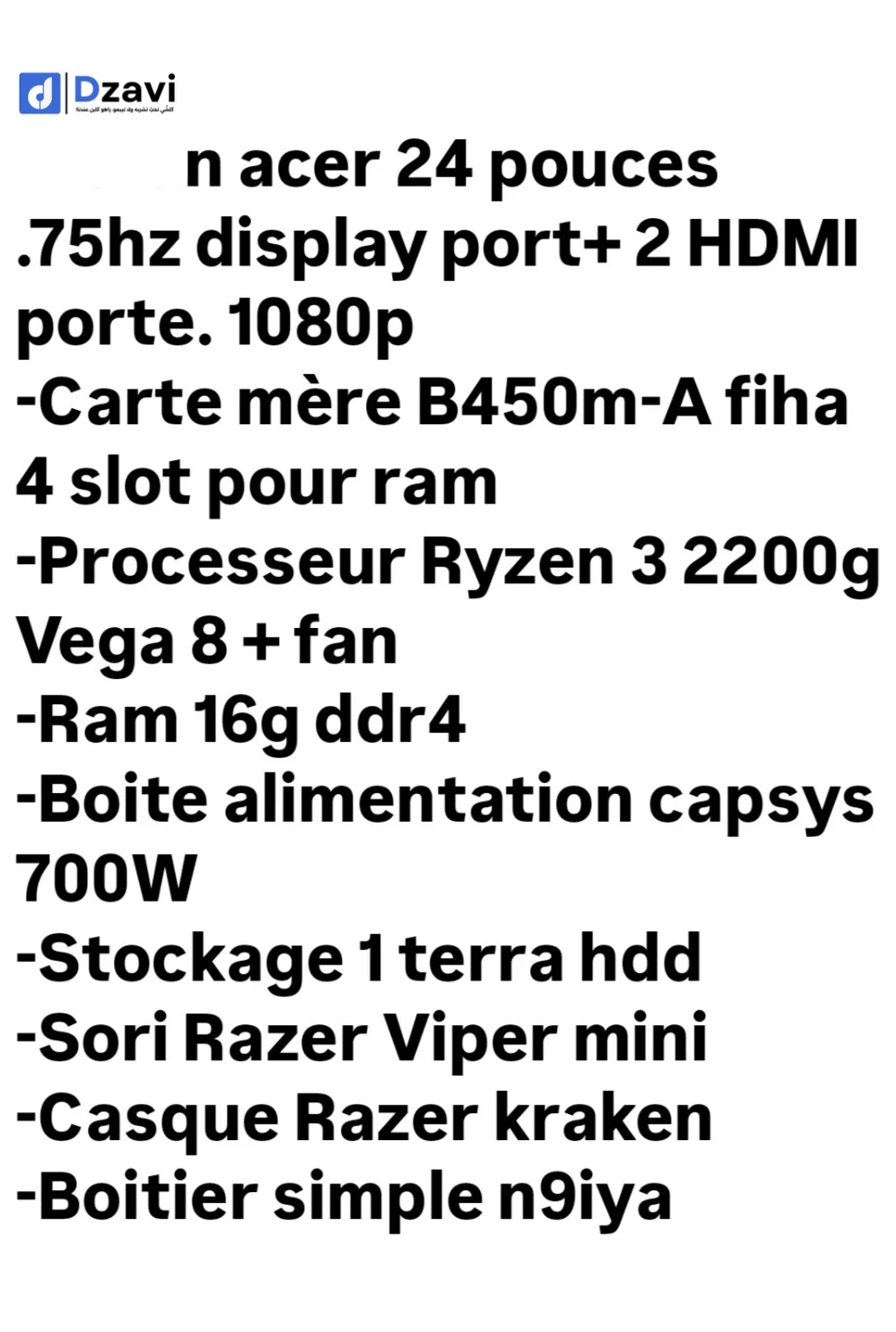 -Écran acer 24 pouces .75hz display port+ 2 HDMI porte. 1080p -Carte mère B450m-A fiha 4 slot pour ram -Processeur Ryzen 3 2200g Vega 8 + fan -Ram 16g ddr4 -Boite alimentation capsys 700W -Stockage 1 terra hdd -Sori Razer Viper mini -Casque Razer kraken -